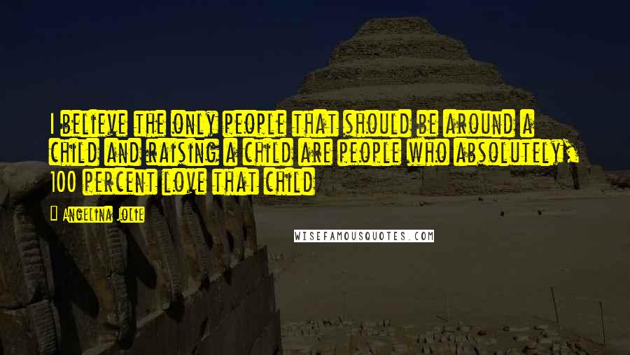 Angelina Jolie Quotes: I believe the only people that should be around a child and raising a child are people who absolutely, 100 percent love that child