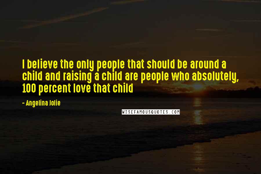 Angelina Jolie Quotes: I believe the only people that should be around a child and raising a child are people who absolutely, 100 percent love that child