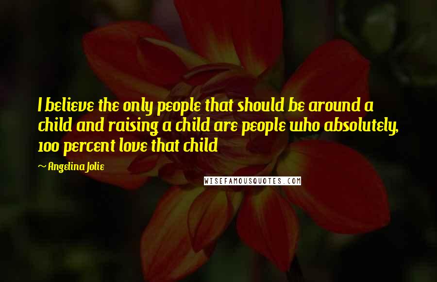 Angelina Jolie Quotes: I believe the only people that should be around a child and raising a child are people who absolutely, 100 percent love that child