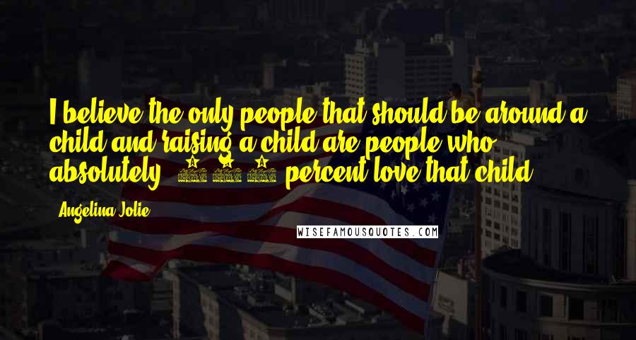 Angelina Jolie Quotes: I believe the only people that should be around a child and raising a child are people who absolutely, 100 percent love that child