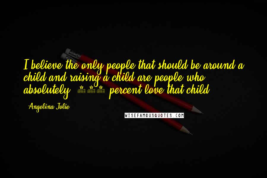 Angelina Jolie Quotes: I believe the only people that should be around a child and raising a child are people who absolutely, 100 percent love that child