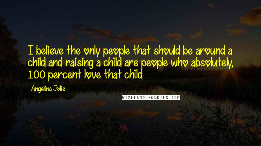 Angelina Jolie Quotes: I believe the only people that should be around a child and raising a child are people who absolutely, 100 percent love that child