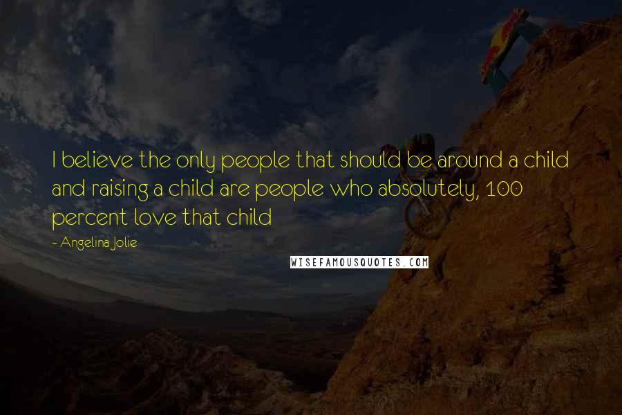 Angelina Jolie Quotes: I believe the only people that should be around a child and raising a child are people who absolutely, 100 percent love that child