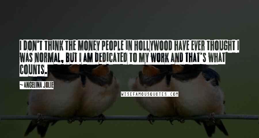 Angelina Jolie Quotes: I don't think the money people in Hollywood have ever thought I was normal, but I am dedicated to my work and that's what counts.
