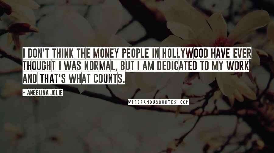Angelina Jolie Quotes: I don't think the money people in Hollywood have ever thought I was normal, but I am dedicated to my work and that's what counts.