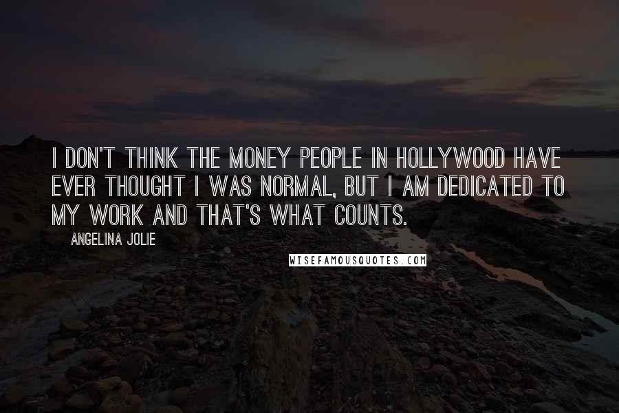 Angelina Jolie Quotes: I don't think the money people in Hollywood have ever thought I was normal, but I am dedicated to my work and that's what counts.