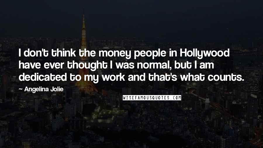 Angelina Jolie Quotes: I don't think the money people in Hollywood have ever thought I was normal, but I am dedicated to my work and that's what counts.