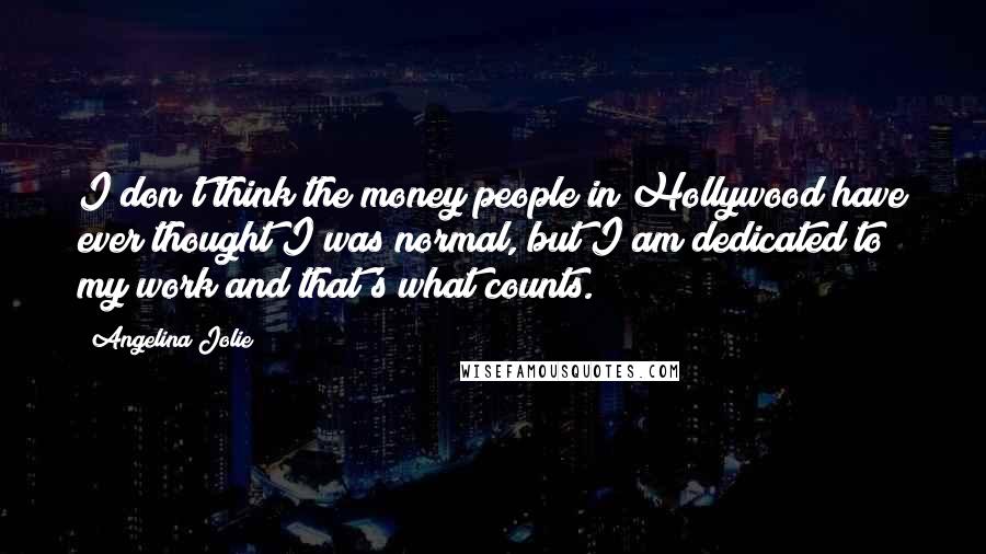 Angelina Jolie Quotes: I don't think the money people in Hollywood have ever thought I was normal, but I am dedicated to my work and that's what counts.