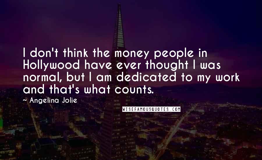 Angelina Jolie Quotes: I don't think the money people in Hollywood have ever thought I was normal, but I am dedicated to my work and that's what counts.