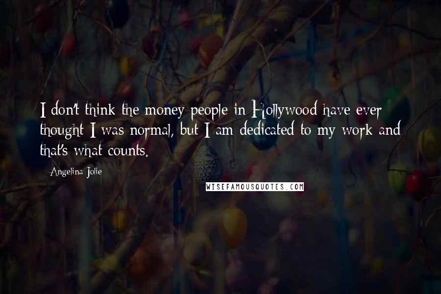Angelina Jolie Quotes: I don't think the money people in Hollywood have ever thought I was normal, but I am dedicated to my work and that's what counts.