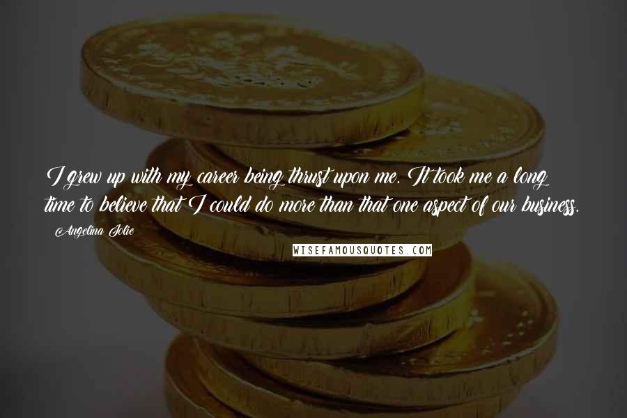 Angelina Jolie Quotes: I grew up with my career being thrust upon me. It took me a long time to believe that I could do more than that one aspect of our business.