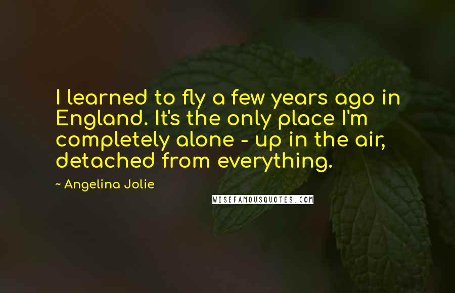 Angelina Jolie Quotes: I learned to fly a few years ago in England. It's the only place I'm completely alone - up in the air, detached from everything.