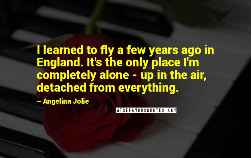 Angelina Jolie Quotes: I learned to fly a few years ago in England. It's the only place I'm completely alone - up in the air, detached from everything.