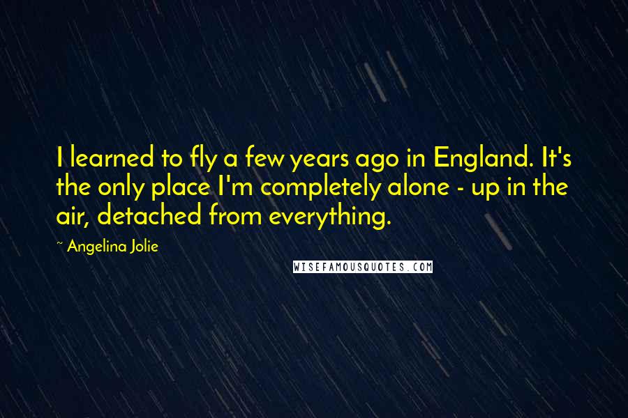 Angelina Jolie Quotes: I learned to fly a few years ago in England. It's the only place I'm completely alone - up in the air, detached from everything.