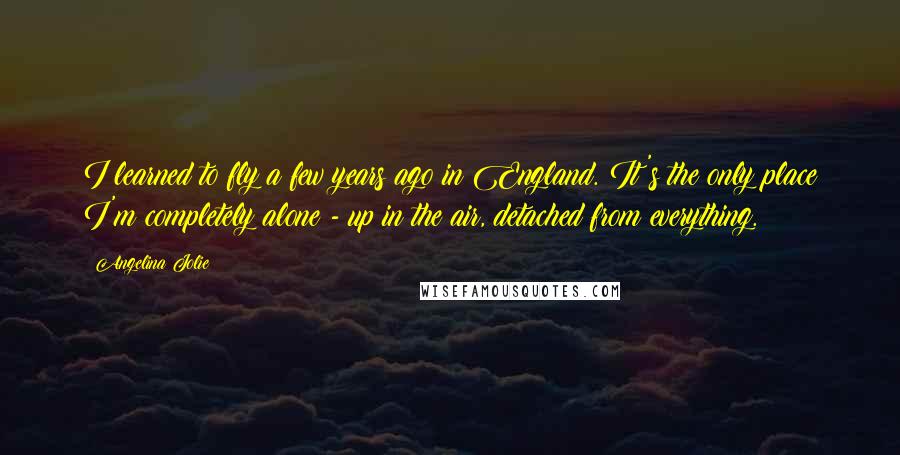 Angelina Jolie Quotes: I learned to fly a few years ago in England. It's the only place I'm completely alone - up in the air, detached from everything.