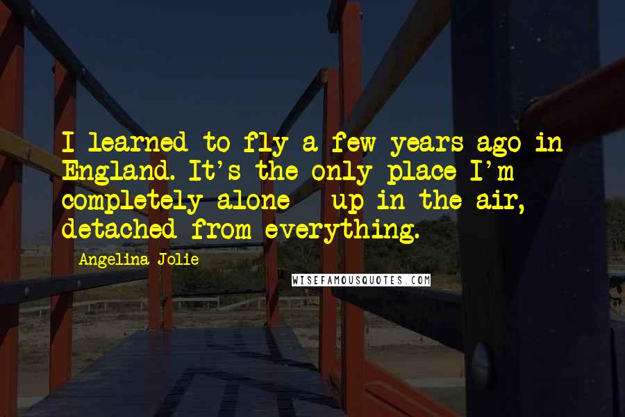 Angelina Jolie Quotes: I learned to fly a few years ago in England. It's the only place I'm completely alone - up in the air, detached from everything.