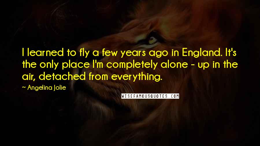 Angelina Jolie Quotes: I learned to fly a few years ago in England. It's the only place I'm completely alone - up in the air, detached from everything.
