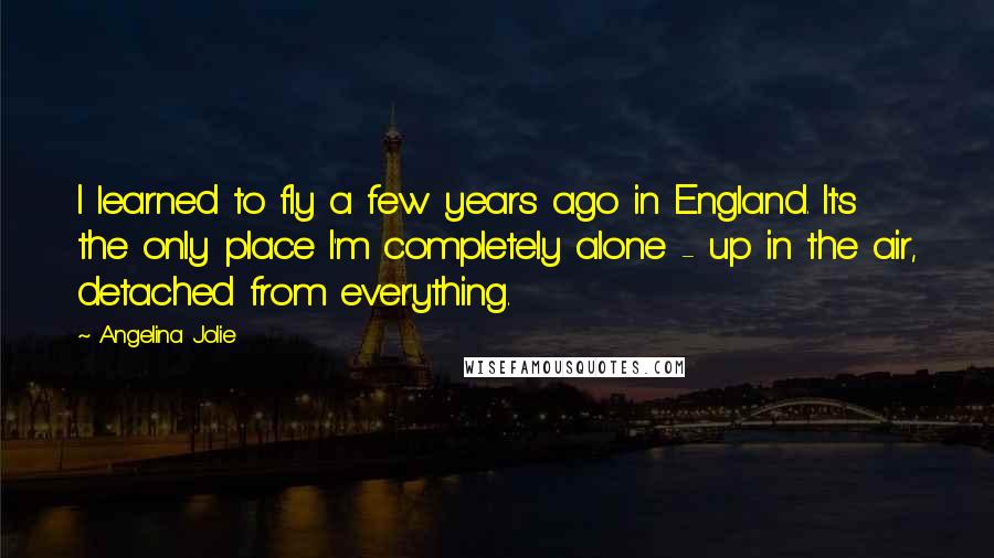Angelina Jolie Quotes: I learned to fly a few years ago in England. It's the only place I'm completely alone - up in the air, detached from everything.