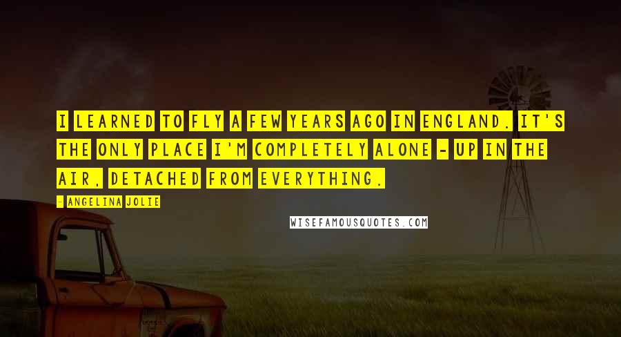 Angelina Jolie Quotes: I learned to fly a few years ago in England. It's the only place I'm completely alone - up in the air, detached from everything.