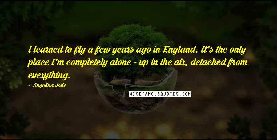Angelina Jolie Quotes: I learned to fly a few years ago in England. It's the only place I'm completely alone - up in the air, detached from everything.