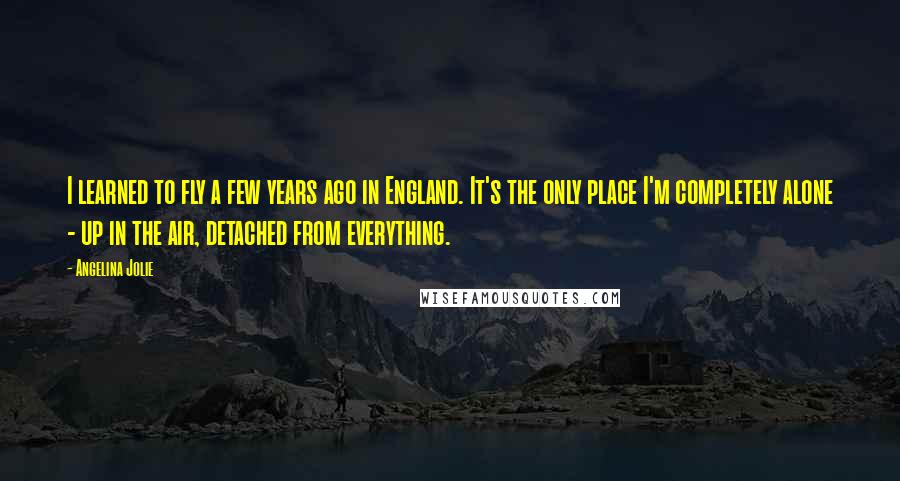 Angelina Jolie Quotes: I learned to fly a few years ago in England. It's the only place I'm completely alone - up in the air, detached from everything.