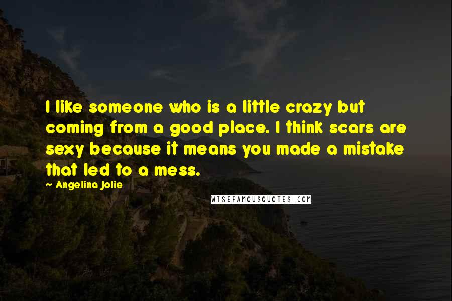 Angelina Jolie Quotes: I like someone who is a little crazy but coming from a good place. I think scars are sexy because it means you made a mistake that led to a mess.