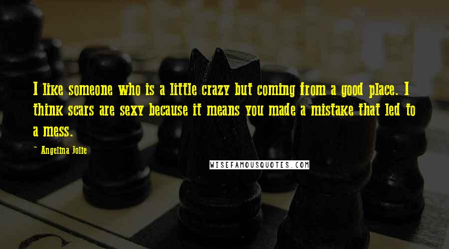 Angelina Jolie Quotes: I like someone who is a little crazy but coming from a good place. I think scars are sexy because it means you made a mistake that led to a mess.