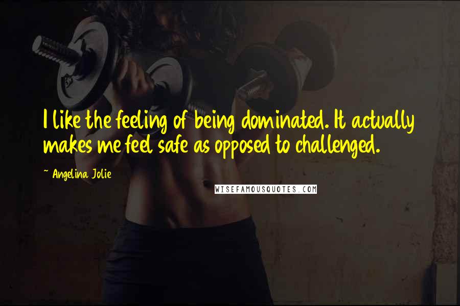 Angelina Jolie Quotes: I like the feeling of being dominated. It actually makes me feel safe as opposed to challenged.