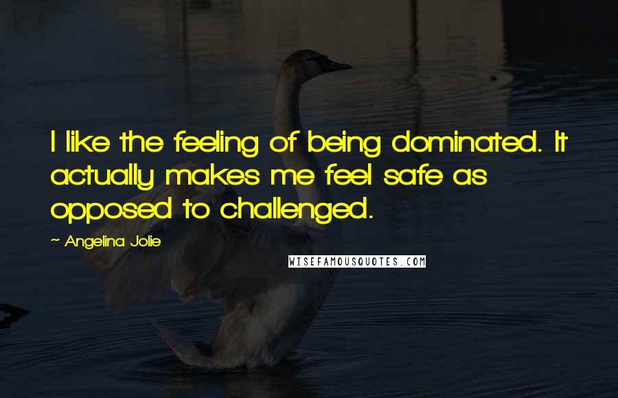 Angelina Jolie Quotes: I like the feeling of being dominated. It actually makes me feel safe as opposed to challenged.