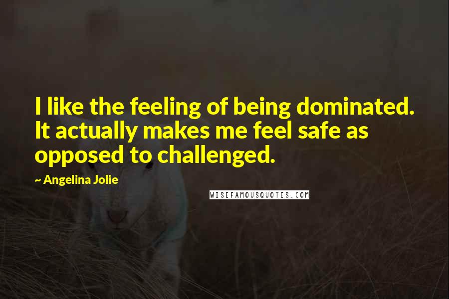 Angelina Jolie Quotes: I like the feeling of being dominated. It actually makes me feel safe as opposed to challenged.