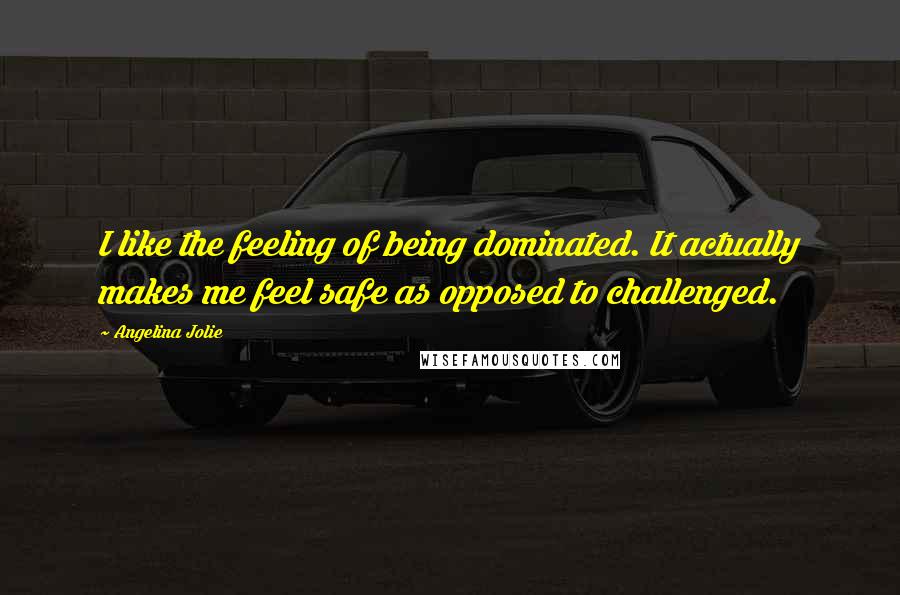 Angelina Jolie Quotes: I like the feeling of being dominated. It actually makes me feel safe as opposed to challenged.