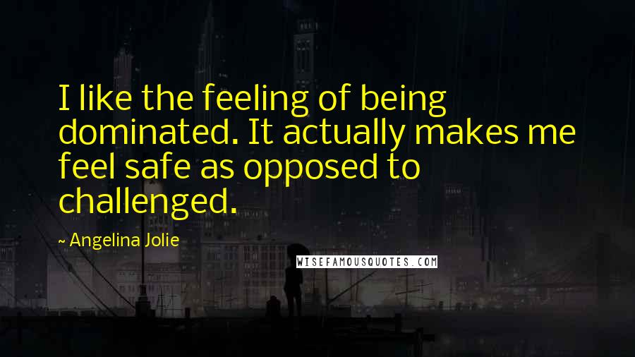 Angelina Jolie Quotes: I like the feeling of being dominated. It actually makes me feel safe as opposed to challenged.