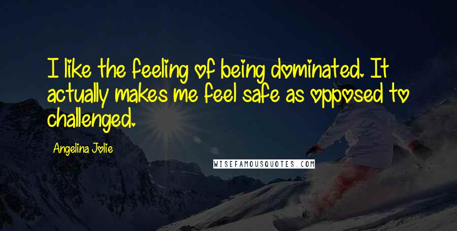 Angelina Jolie Quotes: I like the feeling of being dominated. It actually makes me feel safe as opposed to challenged.