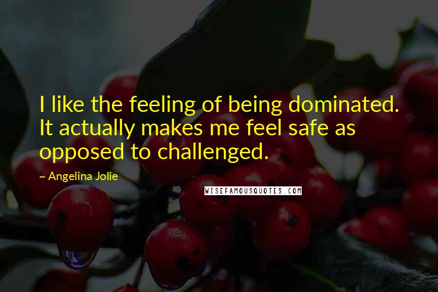 Angelina Jolie Quotes: I like the feeling of being dominated. It actually makes me feel safe as opposed to challenged.