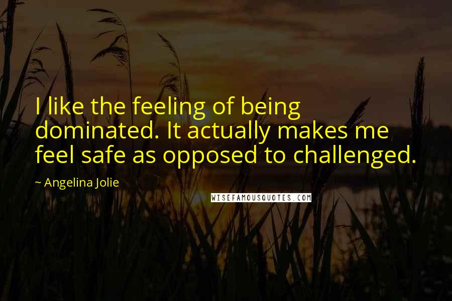 Angelina Jolie Quotes: I like the feeling of being dominated. It actually makes me feel safe as opposed to challenged.