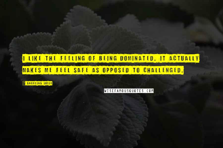 Angelina Jolie Quotes: I like the feeling of being dominated. It actually makes me feel safe as opposed to challenged.