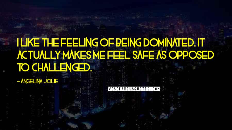 Angelina Jolie Quotes: I like the feeling of being dominated. It actually makes me feel safe as opposed to challenged.