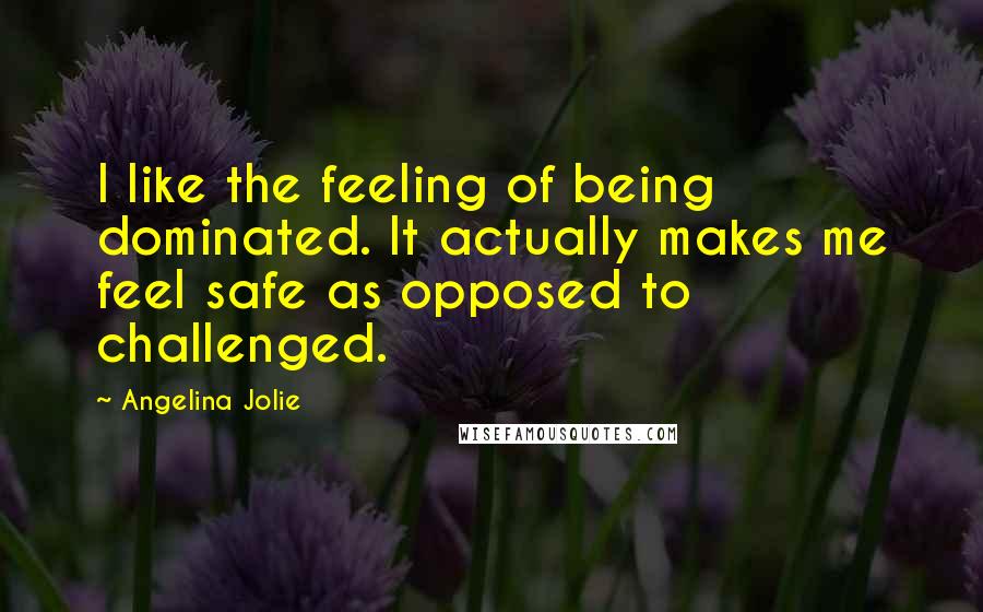 Angelina Jolie Quotes: I like the feeling of being dominated. It actually makes me feel safe as opposed to challenged.