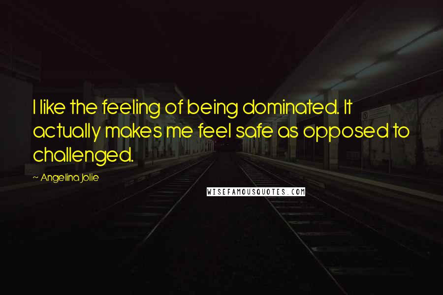 Angelina Jolie Quotes: I like the feeling of being dominated. It actually makes me feel safe as opposed to challenged.