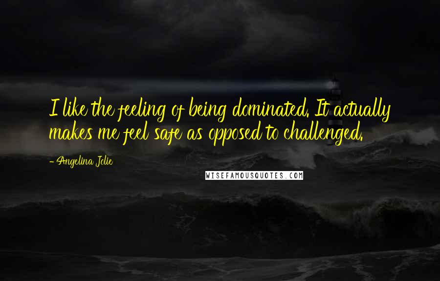 Angelina Jolie Quotes: I like the feeling of being dominated. It actually makes me feel safe as opposed to challenged.
