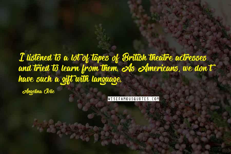 Angelina Jolie Quotes: I listened to a lot of tapes of British theatre actresses and tried to learn from them. As Americans, we don't have such a gift with language.