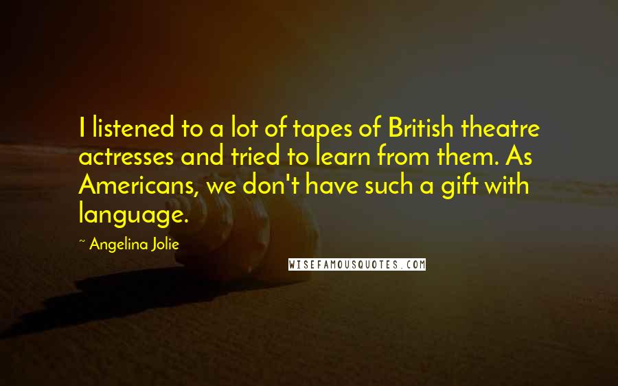 Angelina Jolie Quotes: I listened to a lot of tapes of British theatre actresses and tried to learn from them. As Americans, we don't have such a gift with language.