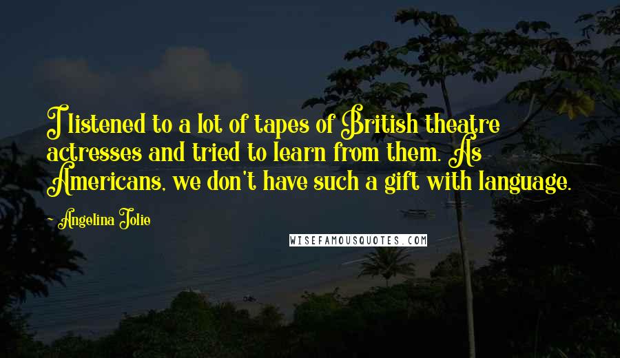 Angelina Jolie Quotes: I listened to a lot of tapes of British theatre actresses and tried to learn from them. As Americans, we don't have such a gift with language.