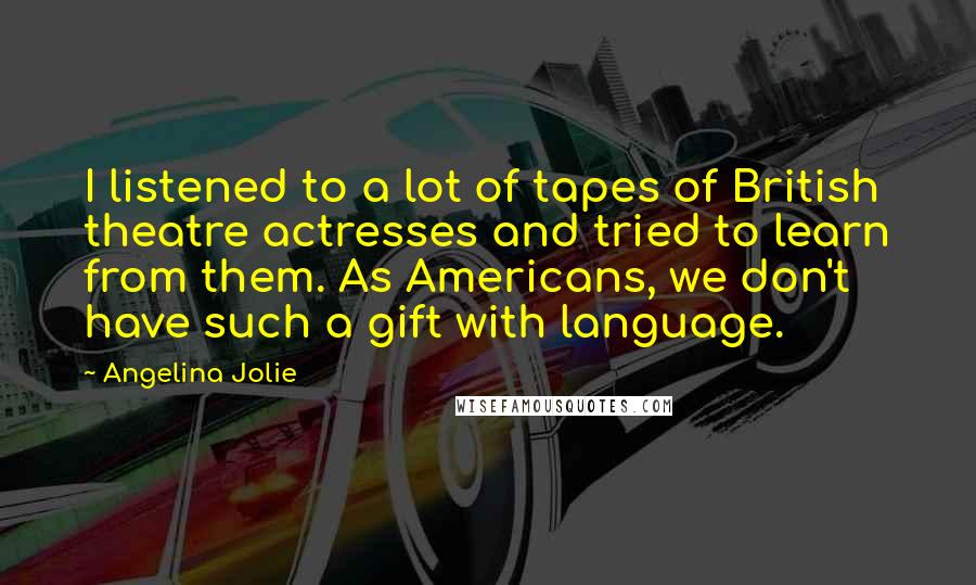 Angelina Jolie Quotes: I listened to a lot of tapes of British theatre actresses and tried to learn from them. As Americans, we don't have such a gift with language.