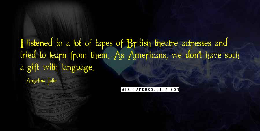 Angelina Jolie Quotes: I listened to a lot of tapes of British theatre actresses and tried to learn from them. As Americans, we don't have such a gift with language.