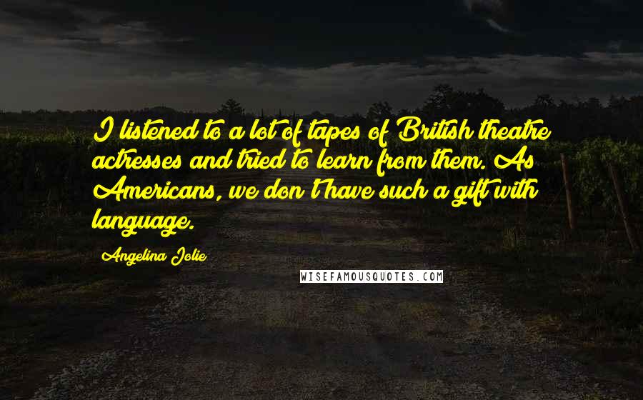 Angelina Jolie Quotes: I listened to a lot of tapes of British theatre actresses and tried to learn from them. As Americans, we don't have such a gift with language.