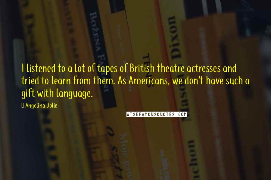 Angelina Jolie Quotes: I listened to a lot of tapes of British theatre actresses and tried to learn from them. As Americans, we don't have such a gift with language.
