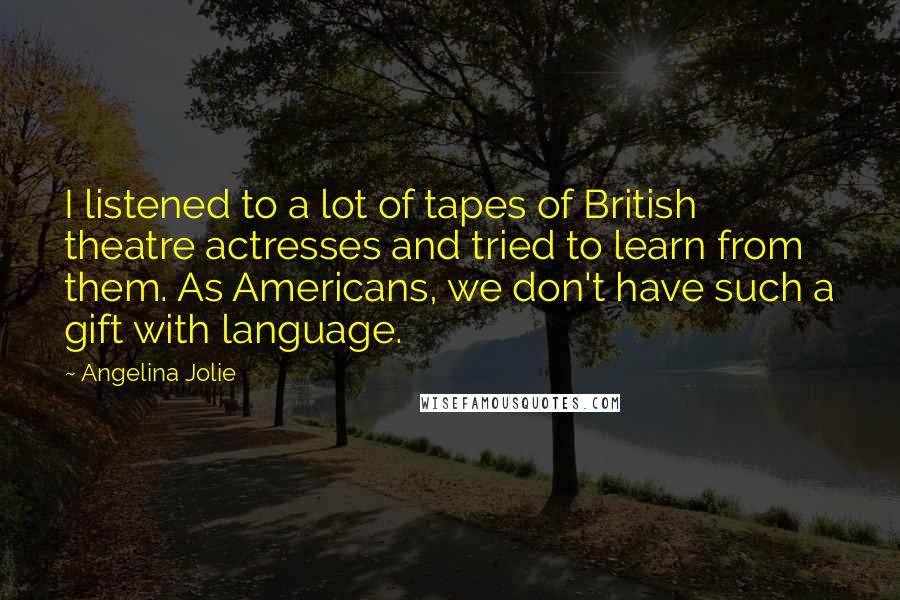 Angelina Jolie Quotes: I listened to a lot of tapes of British theatre actresses and tried to learn from them. As Americans, we don't have such a gift with language.