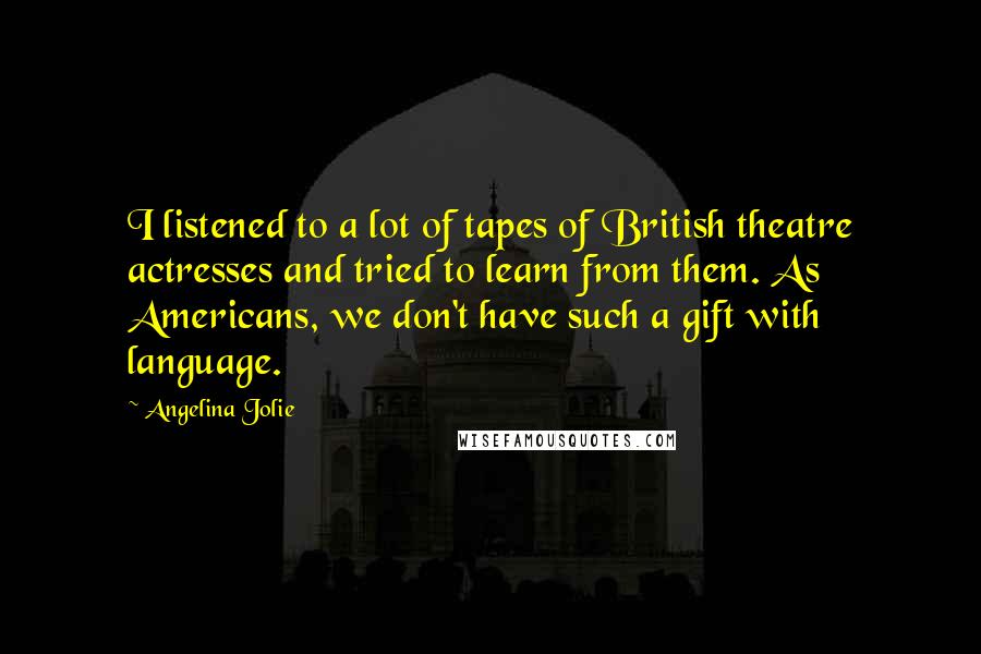 Angelina Jolie Quotes: I listened to a lot of tapes of British theatre actresses and tried to learn from them. As Americans, we don't have such a gift with language.