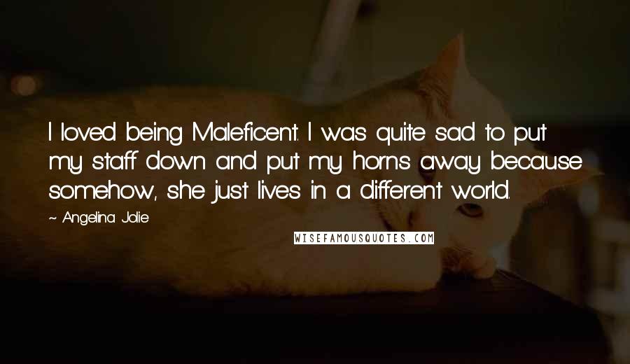 Angelina Jolie Quotes: I loved being Maleficent. I was quite sad to put my staff down and put my horns away because somehow, she just lives in a different world.